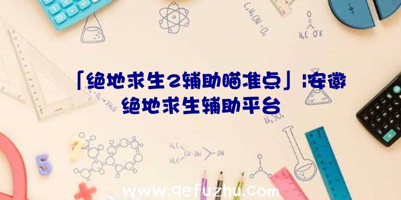 「绝地求生2辅助瞄准点」|安徽绝地求生辅助平台